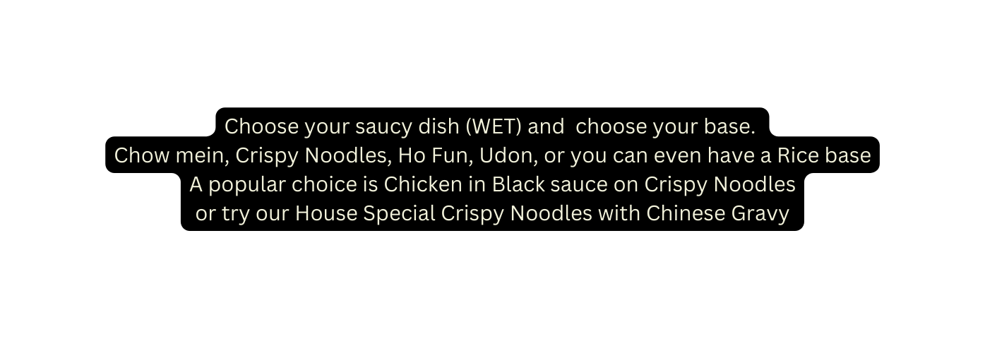 Choose your saucy dish WET and choose your base Chow mein Crispy Noodles Ho Fun Udon or you can even have a Rice base A popular choice is Chicken in Black sauce on Crispy Noodles or try our House Special Crispy Noodles with Chinese Gravy