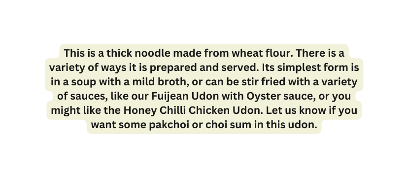 This is a thick noodle made from wheat flour There is a variety of ways it is prepared and served Its simplest form is in a soup with a mild broth or can be stir fried with a variety of sauces like our Fuijean Udon with Oyster sauce or you might like the Honey Chilli Chicken Udon Let us know if you want some pakchoi or choi sum in this udon